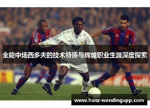 全能中场西多夫的技术特质与辉煌职业生涯深度探索