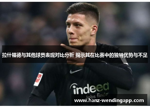 拉什福德与其他球员表现对比分析 揭示其在比赛中的独特优势与不足