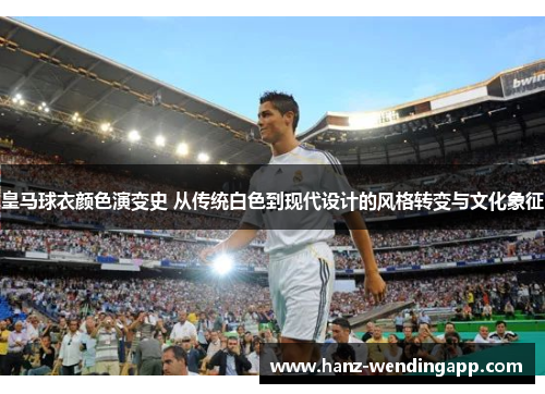 皇马球衣颜色演变史 从传统白色到现代设计的风格转变与文化象征
