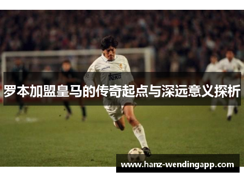 罗本加盟皇马的传奇起点与深远意义探析