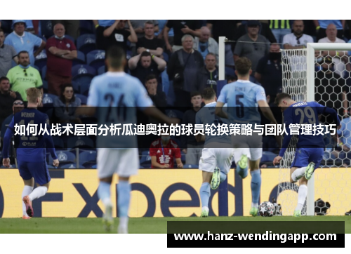 如何从战术层面分析瓜迪奥拉的球员轮换策略与团队管理技巧